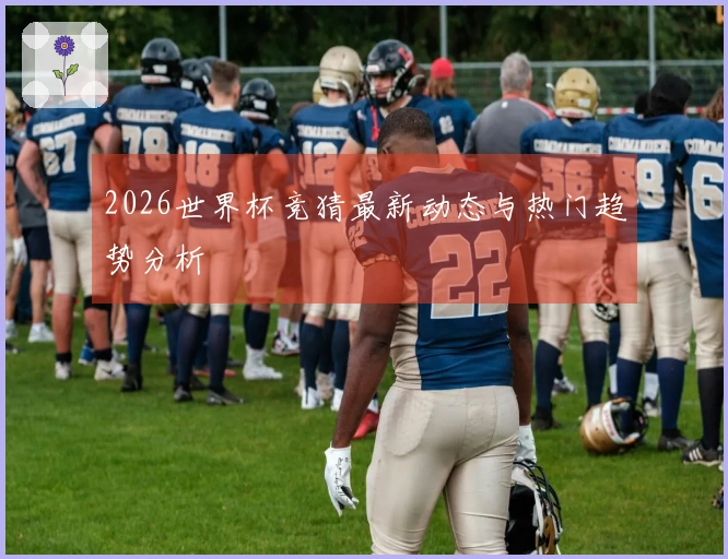 2026世界杯竞猜最新动态与热门趋势分析