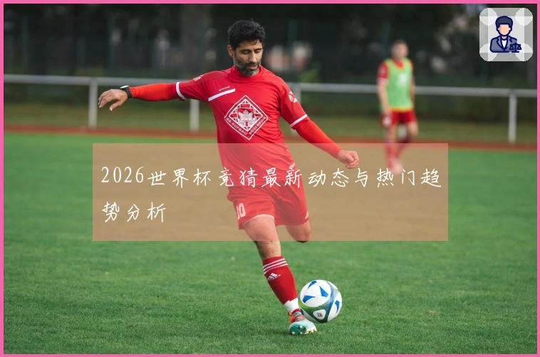 2026世界杯竞猜最新动态与热门趋势分析